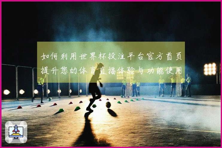 如何利用世界杯投注平台官方首页提升您的体育直播体验与功能使用指导