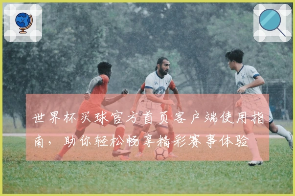 世界杯买球官方首页客户端使用指南，助你轻松畅享精彩赛事体验