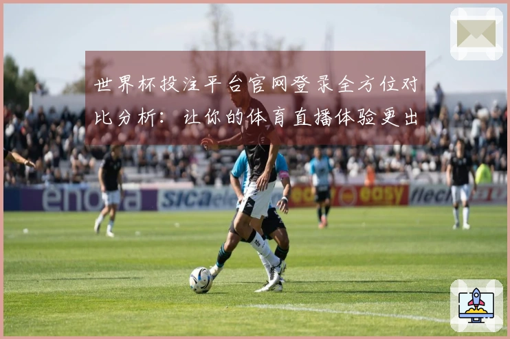 世界杯投注平台官网登录全方位对比分析：让你的体育直播体验更出色