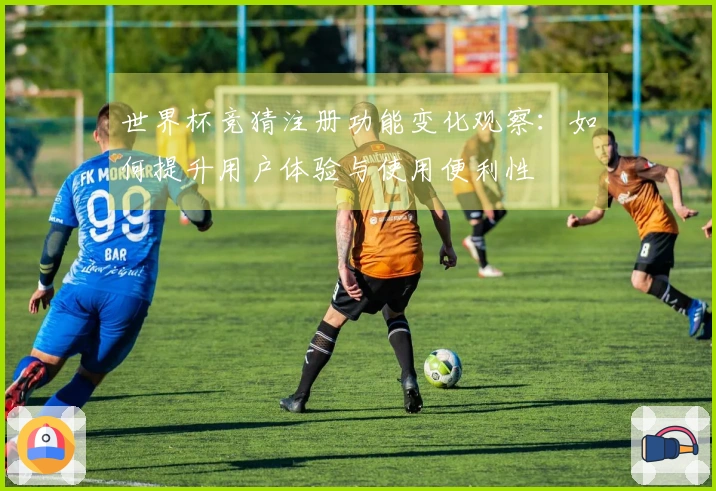 世界杯竞猜注册功能变化观察：如何提升用户体验与使用便利性